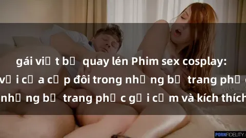 gái việt bị quay lén Phim sex cosplay: Trải nghiệm tuyệt vời của cặp đôi trong những bộ trang phục gợi cảm và kích thích