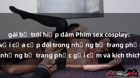 gái bị trói hiếp dâm Phim sex cosplay: Trải nghiệm tuyệt vời của cặp đôi trong những bộ trang phục gợi cảm và kích thích