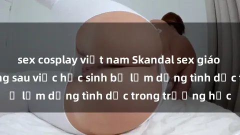 sex cosplay việt nam Skandal sex giáo viên: Sự thật đằng sau việc học sinh bị lạm dụng tình dục trong trường học