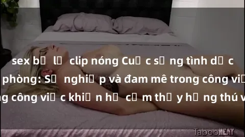 sex bị lộ clip nóng Cuộc sống tình dục của nhân viên văn phòng: Sự nghiệp và đam mê trong công việc khiến họ cảm thấy hứng thú với tình dục?