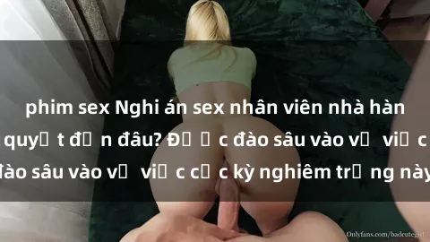 phim sex Nghi án sex nhân viên nhà hàng: Hậu quả và hậu quyết đến đâu? Được đào sâu vào vụ việc cực kỳ nghiêm trọng này.