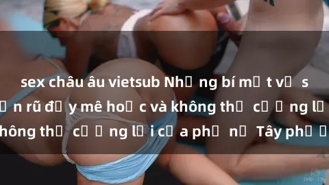 sex châu âu vietsub Những bí mật về sex gái Tây: Sự quyến rũ đầy mê hoặc và không thể cưỡng lại của phụ nữ Tây phương