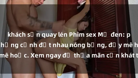 khách sạn quay lén Phim sex Mỹ đen: phút mãnh liệt với những cảnh địt nhau nóng bỏng, đầy mê hoặc. Xem ngay để thỏa mãn cơn khát tình dục của bạn!