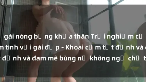 gái nóng bỏng khỏa thân Trải nghiệm cực kỳ thú vị khi làm tình với gái đẹp - Khoái cảm tột đỉnh và đam mê bùng nổ không ngờ chỉ trong một đêm!