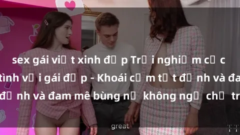 sex gái việt xinh đẹp Trải nghiệm cực kỳ thú vị khi làm tình với gái đẹp - Khoái cảm tột đỉnh và đam mê bùng nổ không ngờ chỉ trong một đêm!