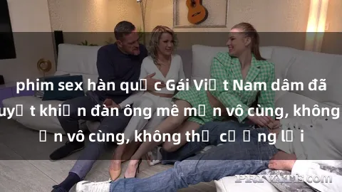 phim sex hàn quốc Gái Việt Nam dâm đãng: Những bí quyết khiến đàn ông mê mẩn vô cùng, không thể cưỡng lại