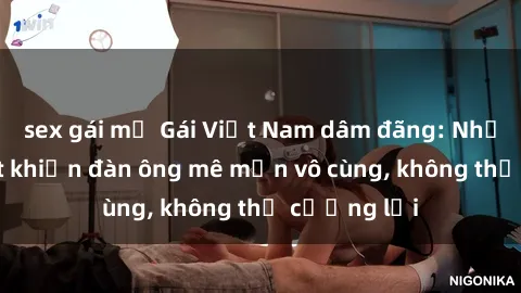 sex gái mỹ Gái Việt Nam dâm đãng: Những bí quyết khiến đàn ông mê mẩn vô cùng, không thể cưỡng lại