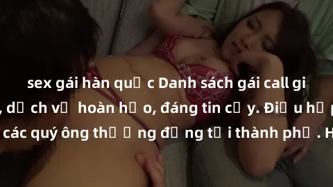 sex gái hàn quốc Danh sách gái call girl vip chất lượng, dịch vụ hoàn hảo, đáng tin cậy. Điều hấp dẫn cho các quý ông thượng đẳng tại thành phố. Hãy nhấc máy và đặt lịch ngay!