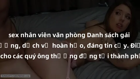 sex nhân viên văn phòng Danh sách gái call girl vip chất lượng, dịch vụ hoàn hảo, đáng tin cậy. Điều hấp dẫn cho các quý ông thượng đẳng tại thành phố. Hãy nhấc máy và đặt lịch ngay!