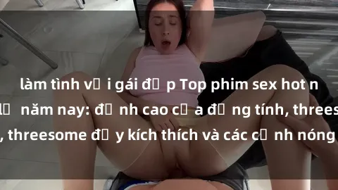 làm tình với gái đẹp Top phim sex hot nhất không thể bỏ lỡ năm nay: đỉnh cao của đồng tính, threesome đầy kích thích và các cảnh nóng đang gây sốt!