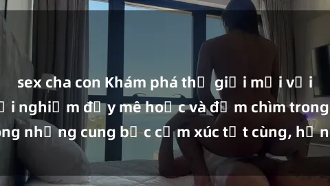 sex cha con Khám phá thế giới mới với sex người lớn: trải nghiệm đầy mê hoặc và đắm chìm trong những cung bậc cảm xúc tột cùng, hứng khởi và cuốn hút.