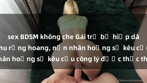 sex BDSM không che Gái trẻ bị hiếp dâm bạo lực trong khu rừng hoang, nạn nhân hoảng sợ kêu cầu công lý được thực thi