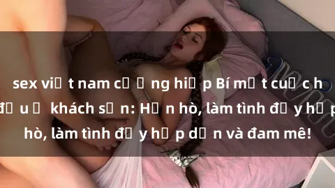 sex việt nam cưỡng hiếp Bí mật cuộc hẹn gái Việt lần đầu ở khách sạn: Hẹn hò, làm tình đầy hấp dẫn và đam mê!