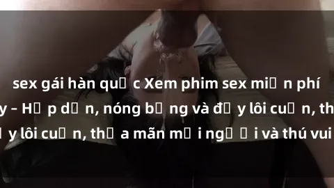 sex gái hàn quốc Xem phim sex miễn phí online ngay tại đây – Hấp dẫn, nóng bỏng và đầy lôi cuốn, thỏa mãn mọi người và thú vui của bạn!