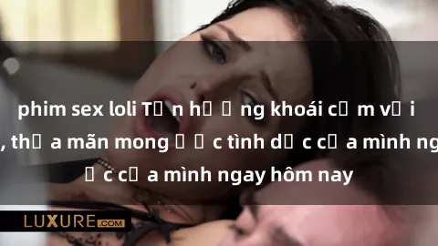 phim sex loli Tận hưởng khoái cảm với gái xinh sex, thỏa mãn mong ước tình dục của mình ngay hôm nay