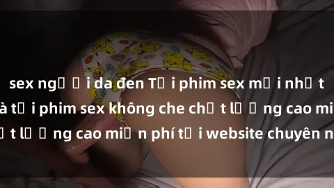sex người da đen Tải phim sex mới nhất hot nhất - Xem và tải phim sex không che chất lượng cao miễn phí tại website chuyên nghiệp.