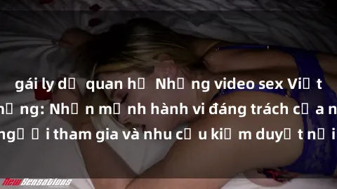 gái ly dị quan hệ Những video sex Việt Nam gây sốt trên mạng: Nhấn mạnh hành vi đáng trách của người tham gia và nhu cầu kiểm duyệt nội dung trên internet.