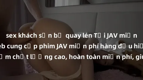 sex khách sạn bị quay lén Tải JAV miễn phí: Các trang web cung cấp phim JAV miễn phí hàng đầu hiện nay. Các tác phẩm chất lượng cao, hoàn toàn miễn phí, giúp bạn thỏa mãn niềm đam mê mà không tốn kém.