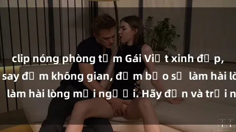 clip nóng phòng tắm Gái Việt xinh đẹp, nồng nàn làm tình say đắm không gian, đảm bảo sẽ làm hài lòng mọi người. Hãy đến và trải nghiệm ngay!