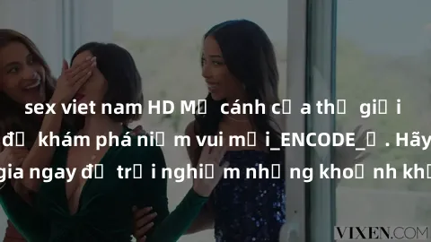 sex viet nam HD Mở cánh cửa thế giới sex MILF Việt Nam để khám phá niềm vui mới_ENCODE_. Hãy tham gia ngay để trải nghiệm những khoảnh khắc đầy kích thích và đam mê.