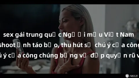 sex gái trung quốc Người mẫu Việt Nam gây sốt với loạt shoot ảnh táo bạo, thu hút sự chú ý của công chúng bằng vẻ đẹp quyến rũ và gợi cảm.