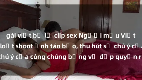 gái việt bị lộ clip sex Người mẫu Việt Nam gây sốt với loạt shoot ảnh táo bạo, thu hút sự chú ý của công chúng bằng vẻ đẹp quyến rũ và gợi cảm.