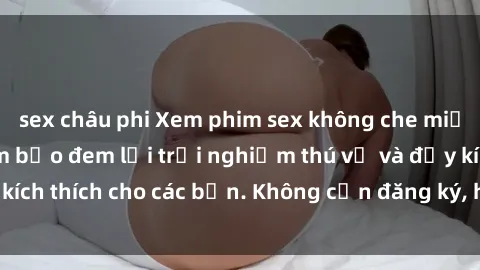 sex châu phi Xem phim sex không che miễn phí tại đây, đảm bảo đem lại trải nghiệm thú vị và đầy kích thích cho các bạn. Không cần đăng ký, hoàn toàn miễn phí.