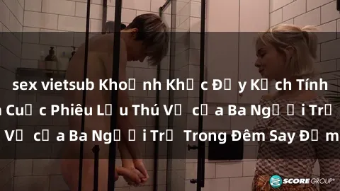 sex vietsub Khoảnh Khắc Đầy Kịch Tính: Sex  Việt Nam và Cuộc Phiêu Lưu Thú Vị của Ba Người Trẻ Trong Đêm Say Đắm