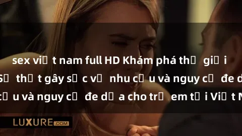 sex việt nam full HD Khám phá thế giới sex loli Việt Nam: Sự thật gây sốc về nhu cầu và nguy cơ đe dọa cho trẻ em tại Việt Nam