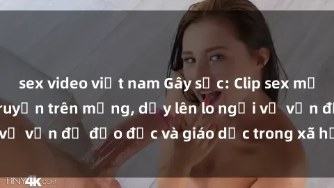 sex video việt nam Gây sốc: Clip sex mẹ con Việt Nam lan truyền trên mạng, dấy lên lo ngại về vấn đề đạo đức và giáo dục trong xã hội hiện nay.