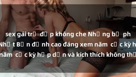 sex gái trẻ đẹp không che Những bộ phim sex không che Nhật Bản đỉnh cao đáng xem năm  cực kỳ hấp dẫn và kích thích không thể bỏ lỡ!