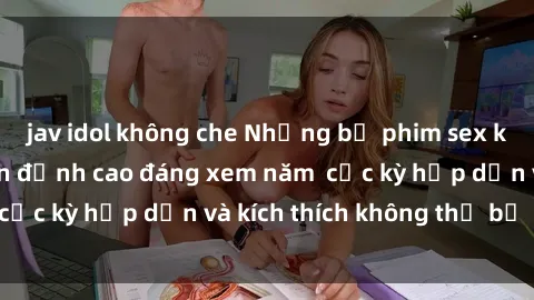 jav idol không che Những bộ phim sex không che Nhật Bản đỉnh cao đáng xem năm  cực kỳ hấp dẫn và kích thích không thể bỏ lỡ!
